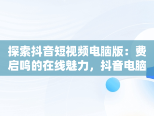 探索抖音短视频电脑版：费启鸣的在线魅力，抖音电脑版怎么看视频 
