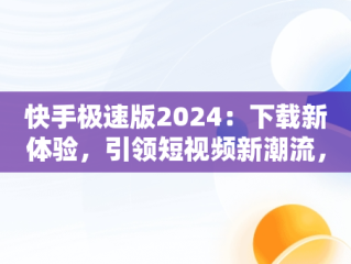 快手极速版2024：下载新体验，引领短视频新潮流，快手极速版2024下载能赚钱的快手极速版 