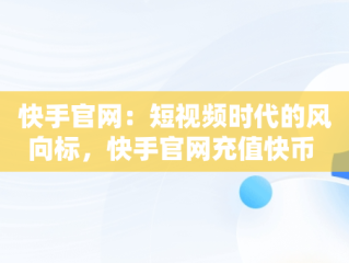 快手官网：短视频时代的风向标，快手官网充值快币 