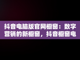 抖音电脑版官网橱窗：数字营销的新橱窗，抖音橱窗电脑端管理平台 
