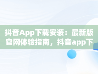 抖音App下载安装：最新版官网体验指南，抖音app下载安装最新版官网苹果 