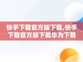 快手下载官方版下载,快手下载官方版下载华为下载