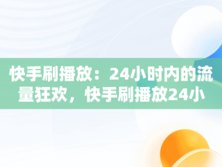 快手刷播放：24小时内的流量狂欢，快手刷播放24小时多少钱 