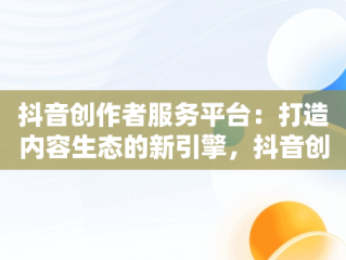抖音创作者服务平台：打造内容生态的新引擎，抖音创作者服务平台官网登录入口手机版 