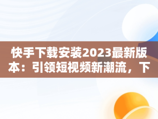 快手下载安装2023最新版本：引领短视频新潮流，下载快手2021年最新版 