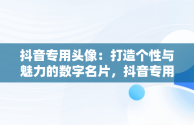 抖音专用头像：打造个性与魅力的数字名片，抖音专用头像图片大全2024最新版 