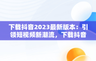 下载抖音2023最新版本：引领短视频新潮流，下载抖音2023最新版本APP豌豆荚 