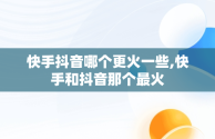 快手抖音哪个更火一些,快手和抖音那个最火