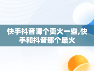 快手抖音哪个更火一些,快手和抖音那个最火