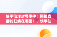 快手仙洋封号事件：网络直播的红线在哪里？，快手仙洋为啥封号那么严重 
