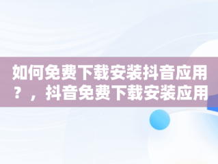 如何免费下载安装抖音应用？，抖音免费下载安装应用最新版 