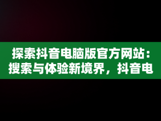 探索抖音电脑版官方网站：搜索与体验新境界，抖音电脑版官方网站 搜 索不到 