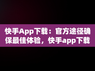 快手App下载：官方途径确保最佳体验，快手app下载官方下载安装最新版 