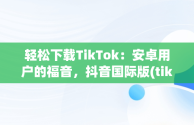 轻松下载TikTok：安卓用户的福音，抖音国际版(tiktok)最新版下载v18.3.6 免费下载 