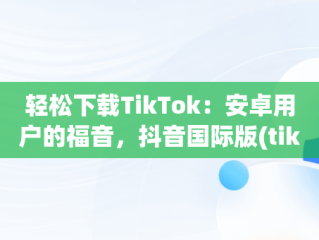 轻松下载TikTok：安卓用户的福音，抖音国际版(tiktok)最新版下载v18.3.6 免费下载 