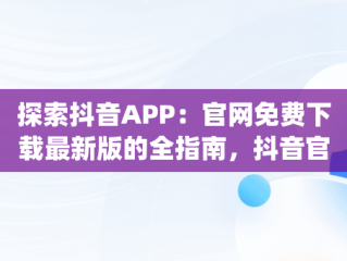 探索抖音APP：官网免费下载最新版的全指南，抖音官方app下载安装最新版 