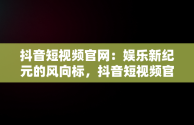 抖音短视频官网：娱乐新纪元的风向标，抖音短视频官网客服电话 