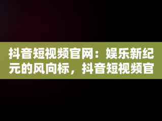 抖音短视频官网：娱乐新纪元的风向标，抖音短视频官网客服电话 