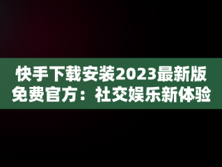 快手下载安装2023最新版免费官方：社交娱乐新体验，恢复原来快手 