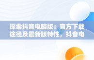 探索抖音电脑版：官方下载途径及最新版特性，抖音电脑版官方网站下载 