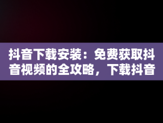 抖音下载安装：免费获取抖音视频的全攻略，下载抖音免费下载安装 视频 