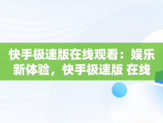 快手极速版在线观看：娱乐新体验，快手极速版 在线播放 