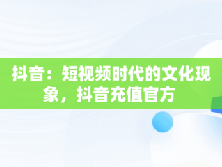 抖音：短视频时代的文化现象，抖音充值官方 