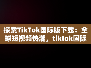 探索TikTok国际版下载：全球短视频热潮，tiktok国际版下载入口 