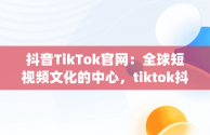 抖音TikTok官网：全球短视频文化的中心，tiktok抖音app 