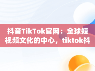 抖音TikTok官网：全球短视频文化的中心，tiktok抖音app 