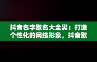 抖音名字取名大全男：打造个性化的网络形象，抖音取名字男生 