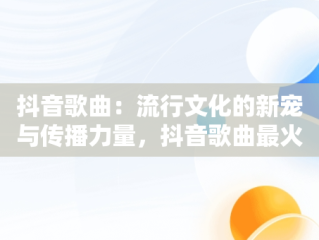 抖音歌曲：流行文化的新宠与传播力量，抖音歌曲最火完整版50首 