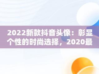2022新款抖音头像：彰显个性的时尚选择，2020最新抖音头像 