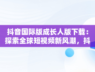抖音国际版成长人版下载：探索全球短视频新风潮，抖音国际版成长人版下载安装 