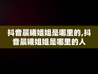 抖音晨曦姐姐是哪里的,抖音晨曦姐姐是哪里的人