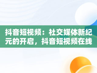 抖音短视频：社交媒体新纪元的开启，抖音短视频在线使用观看 