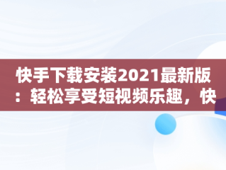 快手下载安装2021最新版：轻松享受短视频乐趣，快手下载安装2021最新版赚钱 