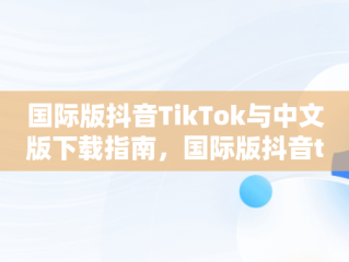 国际版抖音TikTok与中文版下载指南，国际版抖音tik tok下载1.2.2 