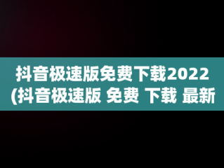 抖音极速版免费下载2022(抖音极速版 免费 下载 最新版本)