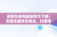 探索抖音电脑版官方下载：无限乐趣尽在指尖，抖音电脑版官方下载观看视频 
