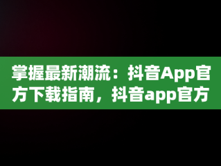 掌握最新潮流：抖音App官方下载指南，抖音app官方下载最新版本2024 