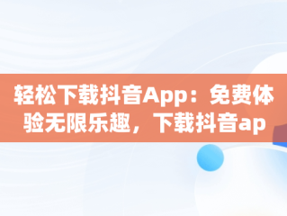 轻松下载抖音App：免费体验无限乐趣，下载抖音app免费下载安装抖 