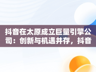 抖音在太原成立巨量引擎公司：创新与机遇并存，抖音在太原成立巨量引擎公司了吗 