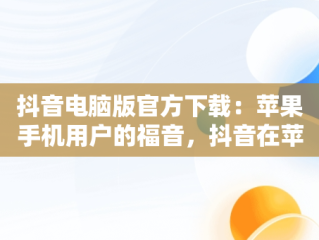 抖音电脑版官方下载：苹果手机用户的福音，抖音在苹果电脑上可以下载吗 