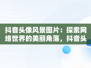 抖音头像风景图片：探索网络世界的美丽角落，抖音头像风景图片大全 唯美 