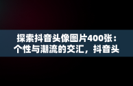 探索抖音头像图片400张：个性与潮流的交汇，抖音头像图片400张女生 