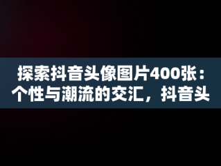 探索抖音头像图片400张：个性与潮流的交汇，抖音头像图片400张女生 