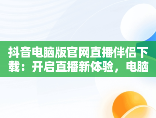 抖音电脑版官网直播伴侣下载：开启直播新体验，电脑上抖音直播伴侣怎么下载 