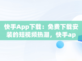 快手App下载：免费下载安装的短视频热潮，快手app下载免费下载安装手机版 