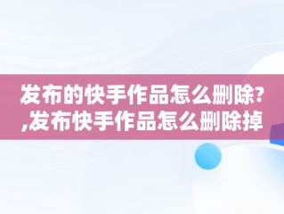 发布的快手作品怎么删除?,发布快手作品怎么删除掉